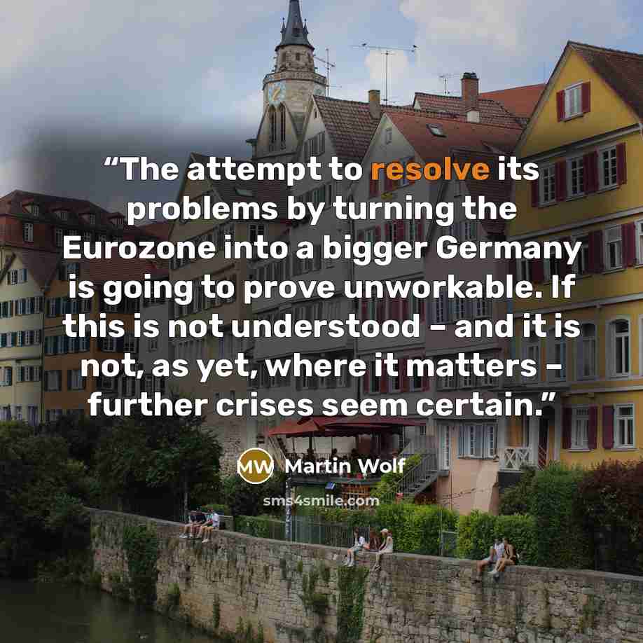 “The attempt to resolve its problems by turning the Eurozone into a bigger Germany is going to prove unworkable. If this is not understood – and it is not, as yet, where it matters – further crises seem certain.” quote by Martin Wolf