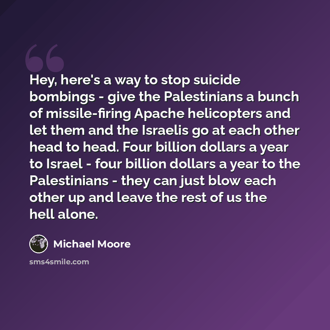 “Hey, here's a way to stop suicide bombings - give the Palestinians a bunch of missile-firing Apache helicopters and let them and the Israelis go at each other head to head. Four billion dollars a year to Israel - four billion dollars a year to the Palestinians - they can just blow each other up…” quote by Michael Moore
