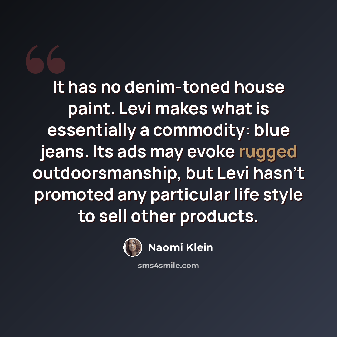 “It has no denim-toned house paint. Levi makes what is essentially a commodity: blue jeans. Its ads may evoke rugged outdoorsmanship, but Levi hasn't promoted any particular life style to sell other products.” quote by Naomi Klein