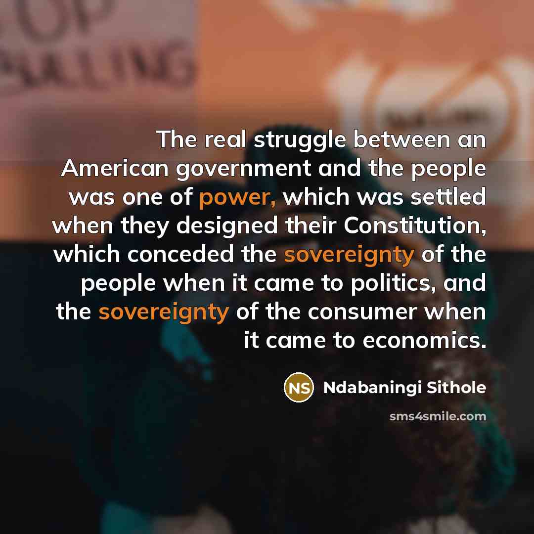 “The real struggle between an American government and the people was one of power, which was settled when they designed their Constitution, which conceded the sovereignty of the people when it came to politics, and the sovereignty of the consumer when it came to economics.” quote by Ndabaningi Sithole