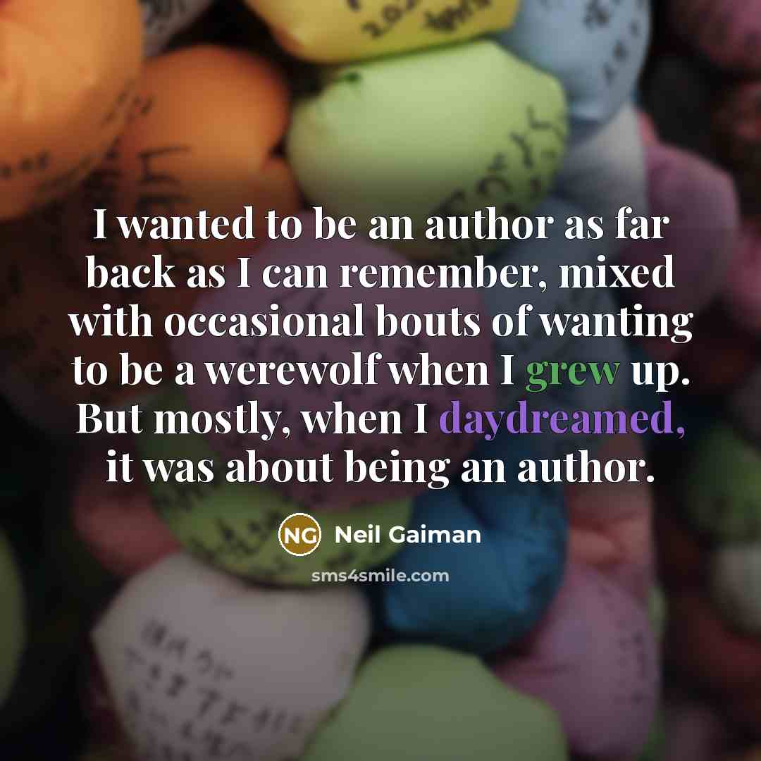 “I wanted to be an author as far back as I can remember, mixed with occasional bouts of wanting to be a werewolf when I grew up. But mostly, when I daydreamed, it was about being an author.” quote by Neil Gaiman