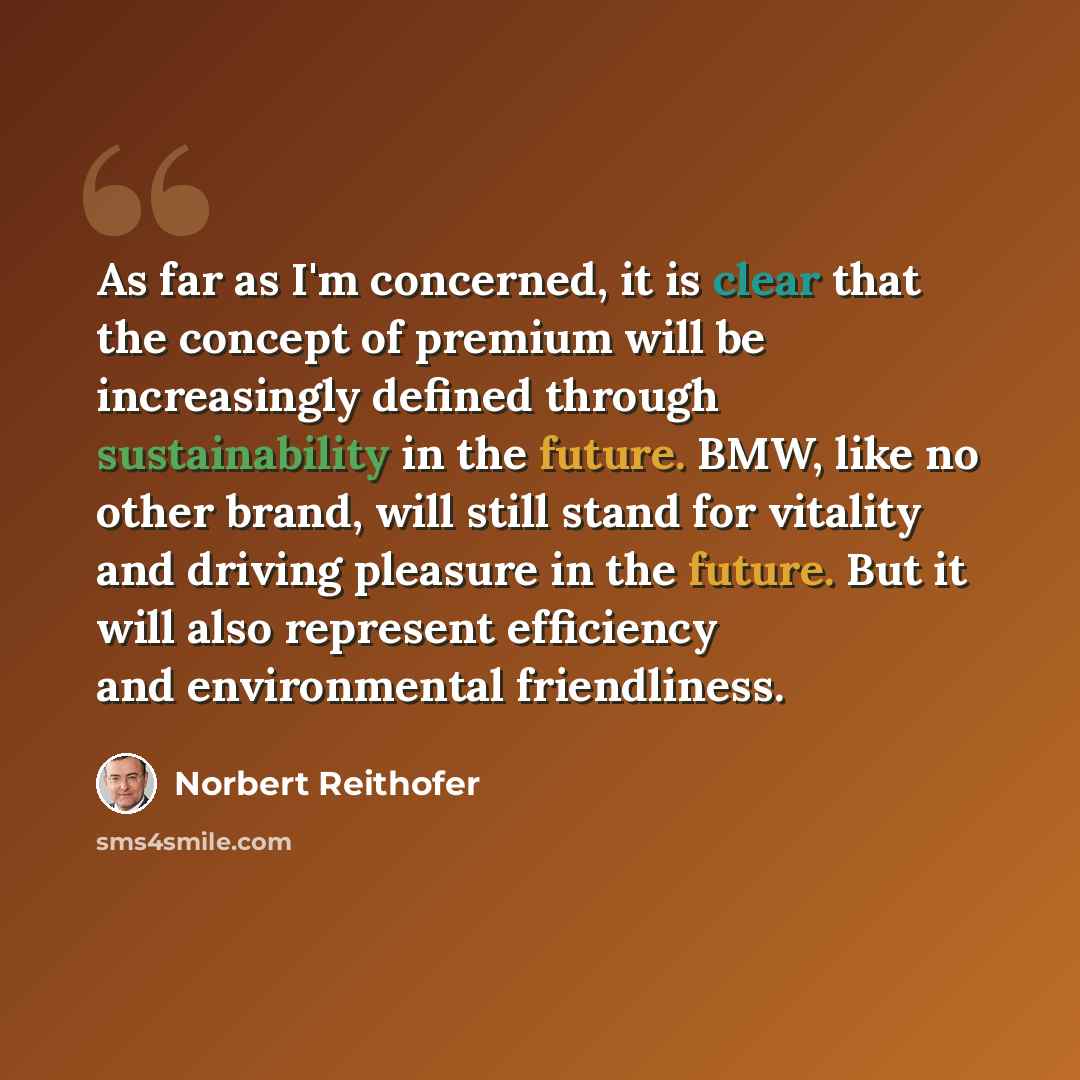 “As far as I'm concerned, it is clear that the concept of premium will be increasingly defined through sustainability in the future. BMW, like no other brand, will still stand for vitality and driving pleasure in the future. But it will also represent efficiency and environmental friendliness.” quote by Norbert Reithofer