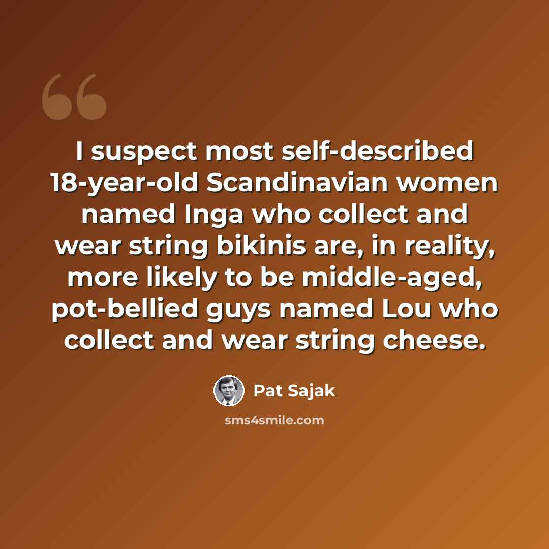 “I suspect most self-described 18-year-old Scandinavian women named Inga who collect and wear string bikinis are, in reality, more likely to be middle-aged, pot-bellied guys named Lou who collect and wear string cheese.” quote by Pat Sajak