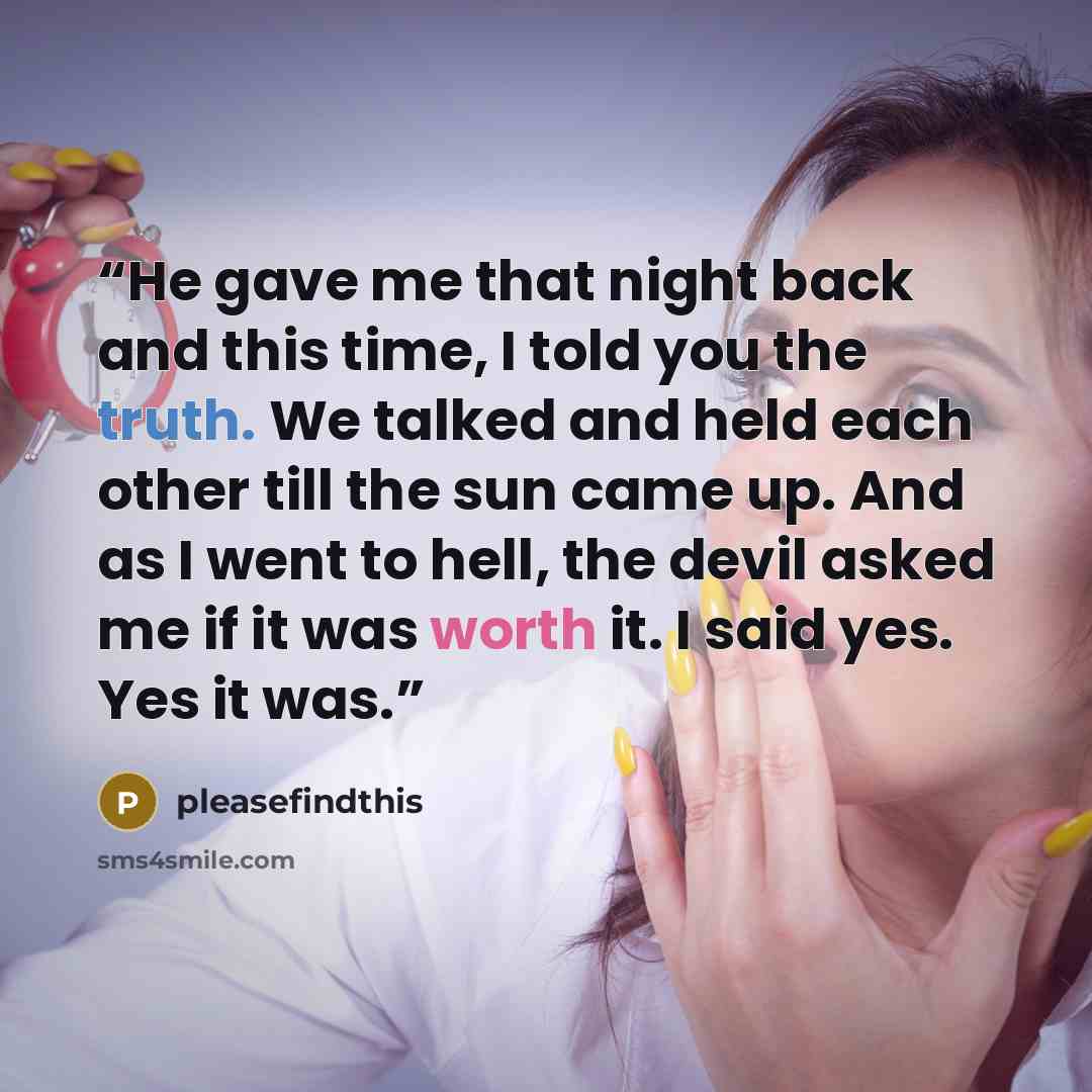 “He gave me that night back and this time, I told you the truth. We talked and held each other till the sun came up. And as I went to hell, the devil asked me if it was worth it. I said yes. Yes it was.” quote by pleasefindthis