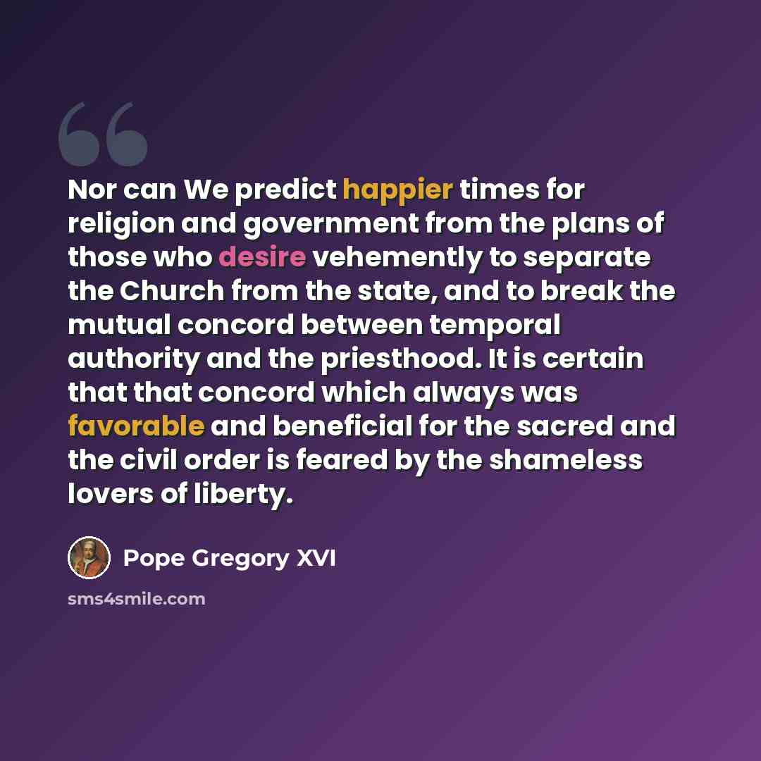 “Nor can We predict happier times for religion and government from the plans of those who desire vehemently to separate the Church from the state, and to break the mutual concord between temporal authority and the priesthood. It is certain that that concord which always was favorable and beneficial…” quote by Pope Gregory XVI