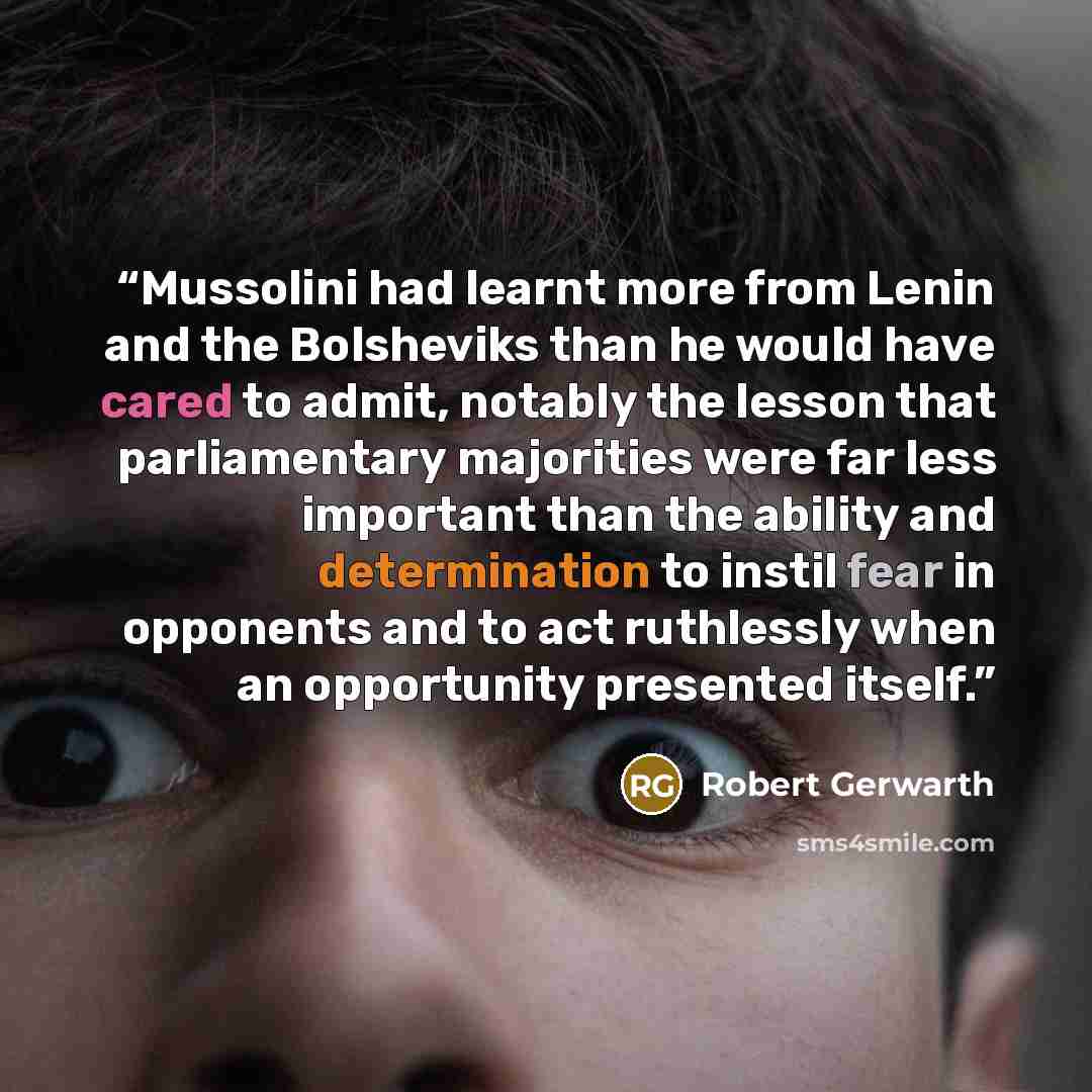 “Mussolini had learnt more from Lenin and the Bolsheviks than he would have cared to admit, notably the lesson that parliamentary majorities were far less important than the ability and determination to instil fear in opponents and to act ruthlessly when an opportunity presented itself.” quote by Robert Gerwarth