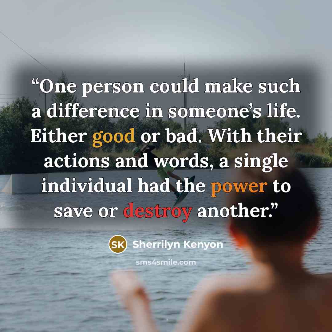 “One person could make such a difference in someone’s life. Either good or bad. With their actions and words, a single individual had the power to save or destroy another.” quote by Sherrilyn Kenyon