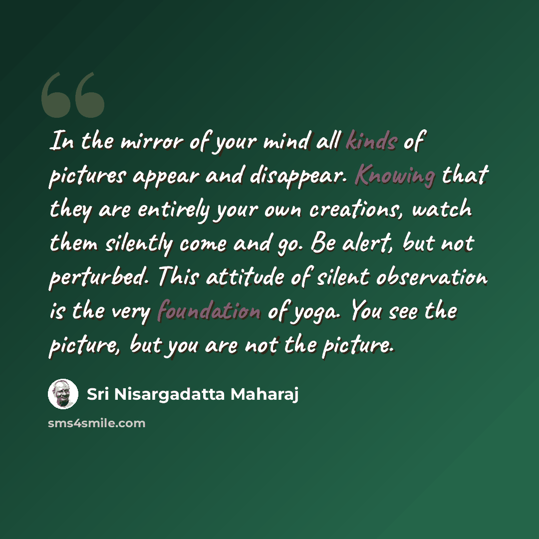 “In the mirror of your mind all kinds of pictures appear and disappear. Knowing that they are entirely your own creations, watch them silently come and go. Be alert, but not perturbed. This attitude of silent observation is the very foundation of yoga. You see the picture, but you are not the…” quote by Sri Nisargadatta Maharaj