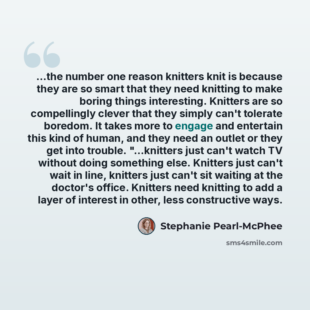 “...the number one reason knitters knit is because they are so smart that they need knitting to make boring things interesting. Knitters are so compellingly clever that they simply can't tolerate boredom. It takes more to engage and entertain this kind of human, and they need an outlet or they get…” quote by Stephanie Pearl-McPhee