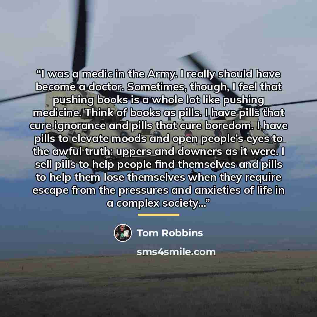“I was a medic in the Army. I really should have become a doctor. Sometimes, though, I feel that pushing books is a whole lot like pushing medicine. Think of books as pills. I have pills that cure ignorance and pills that cure boredom. I have pills to elevate moods and open people’s eyes to the…” quote by Tom Robbins