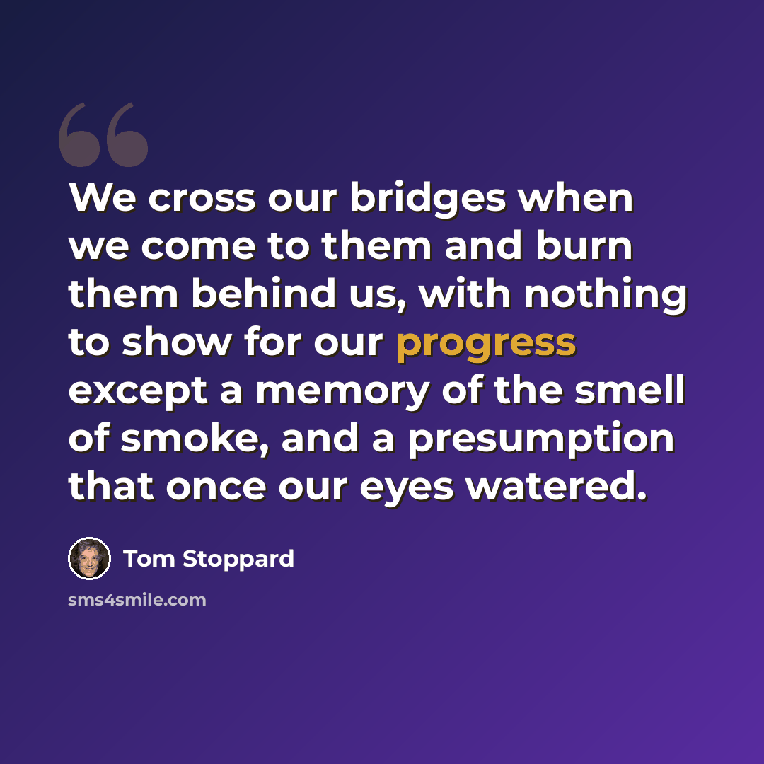 “We cross our bridges when we come to them and burn them behind us, with nothing to show for our progress except a memory of the smell of smoke, and a presumption that once our eyes watered.” quote by Tom Stoppard
