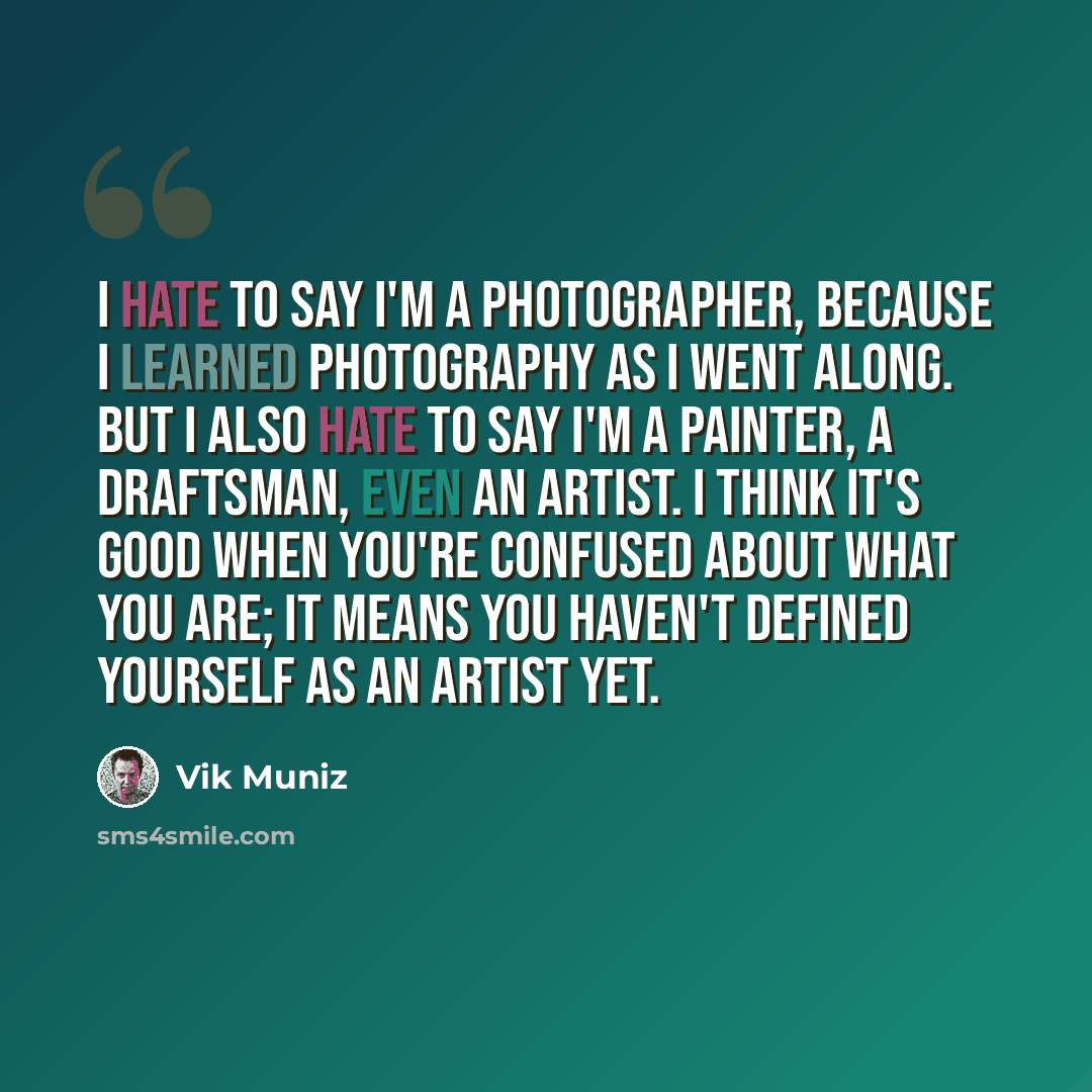 “I hate to say I'm a photographer, because I learned photography as I went along. But I also hate to say I'm a painter, a draftsman, even an artist. I think it's good when you're confused about what you are; it means you haven't defined yourself as an artist yet.” quote by Vik Muniz