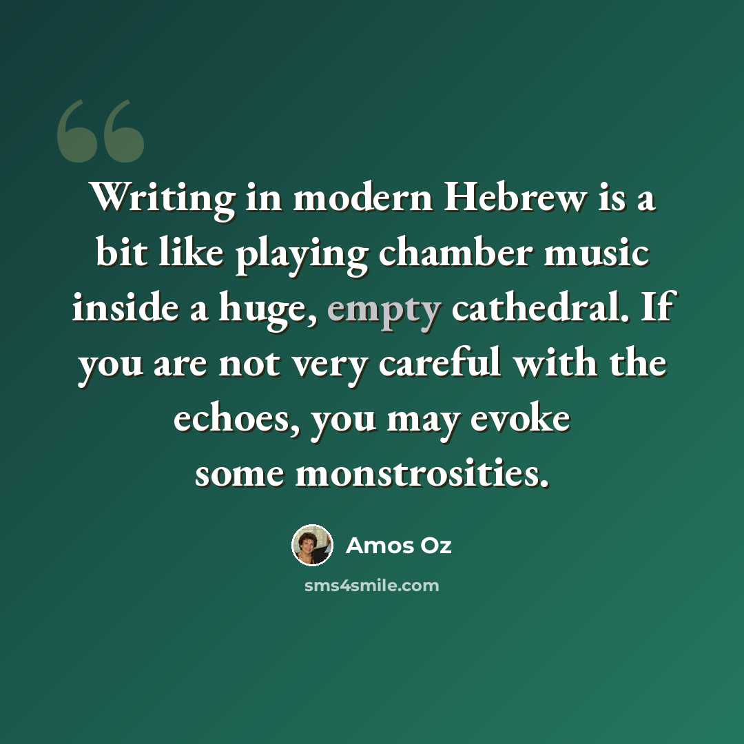 “Writing in modern Hebrew is a bit like playing chamber music inside a huge, empty cathedral. If you are not very careful with the echoes, you may evoke some monstrosities.” quote by Amos Oz