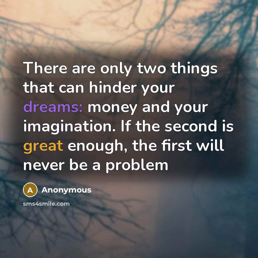 “There are only two things that can hinder your dreams: money and your imagination. If the second is great enough, the first will never be a problem” quote by Anonymous