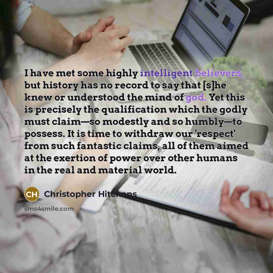 “I have met some highly intelligent believers, but history has no record to say that [s]he knew or understood the mind of god. Yet this is precisely the qualification which the godly must claim—so modestly and so humbly—to possess. It is time to withdraw our 'respect' from such fantastic claims…” quote by Christopher Hitchens