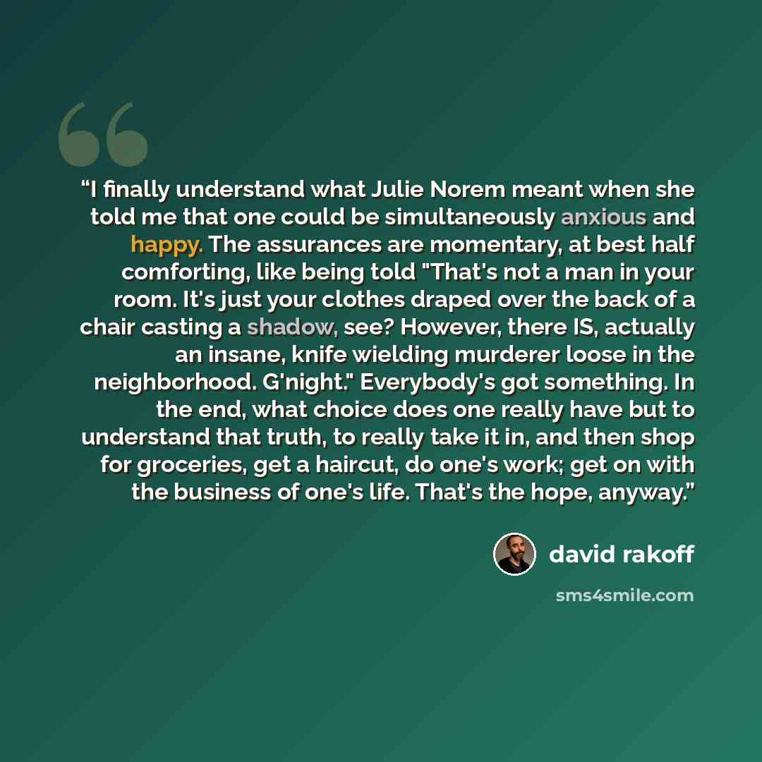 “I finally understand what Julie Norem meant when she told me that one could be simultaneously anxious and happy. The assurances are momentary, at best half comforting, like being told "That's not a man in your room. It's just your clothes draped over the back of a chair casting a shadow, see?…” quote by David Rakoff