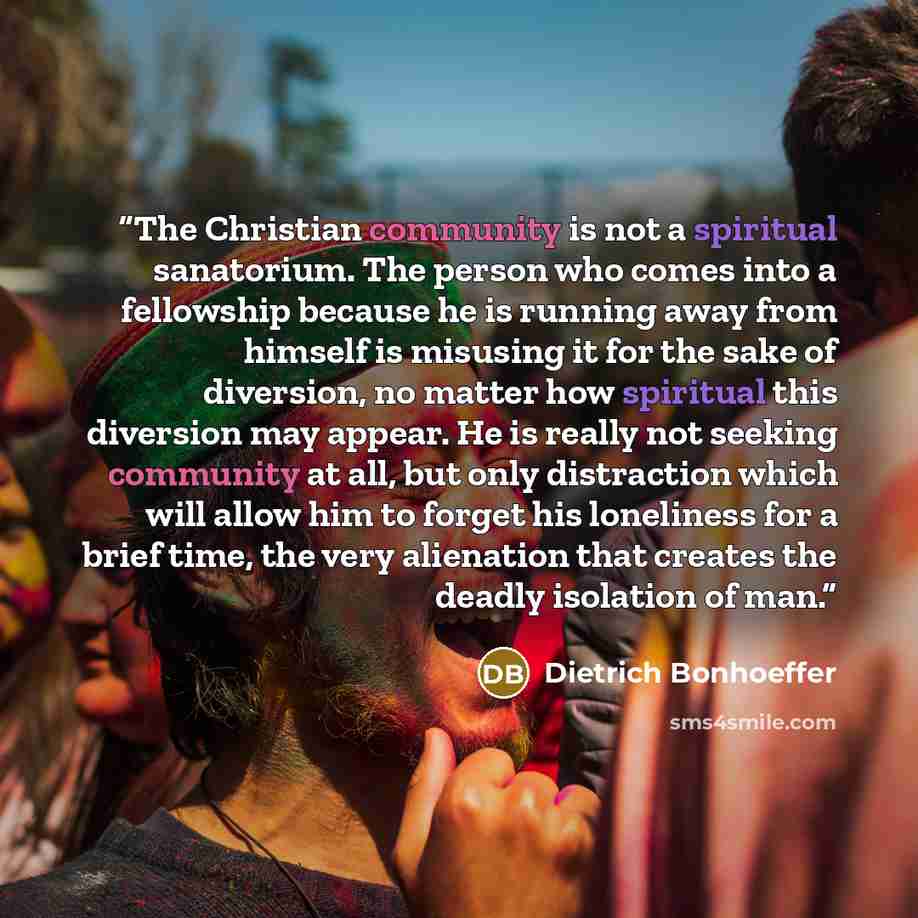 “The Christian community is not a spiritual sanatorium. The person who comes into a fellowship because he is running away from himself is misusing it for the sake of diversion, no matter how spiritual this diversion may appear. He is really not seeking community at all, but only distraction which…” quote by Dietrich Bonhoeffer