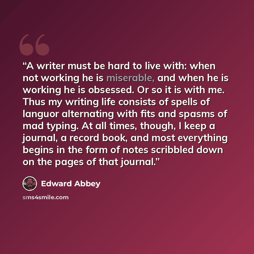 “A writer must be hard to live with: when not working he is miserable, and when he is working he is obsessed. Or so it is with me. Thus my writing life consists of spells of languor alternating with fits and spasms of mad typing. At all times, though, I keep a journal, a record book, and most…” quote by Edward Abbey