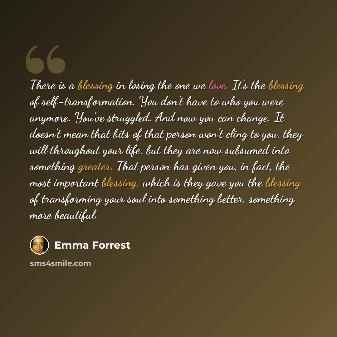 “There is a blessing in losing the one we love. It's the blessing of self-transformation. You don't have to who you were anymore. You've struggled. And now you can change. It doesn't mean that bits of that person won't cling to you, they will throughout your life, but they are now subsumed into…” quote by Emma Forrest