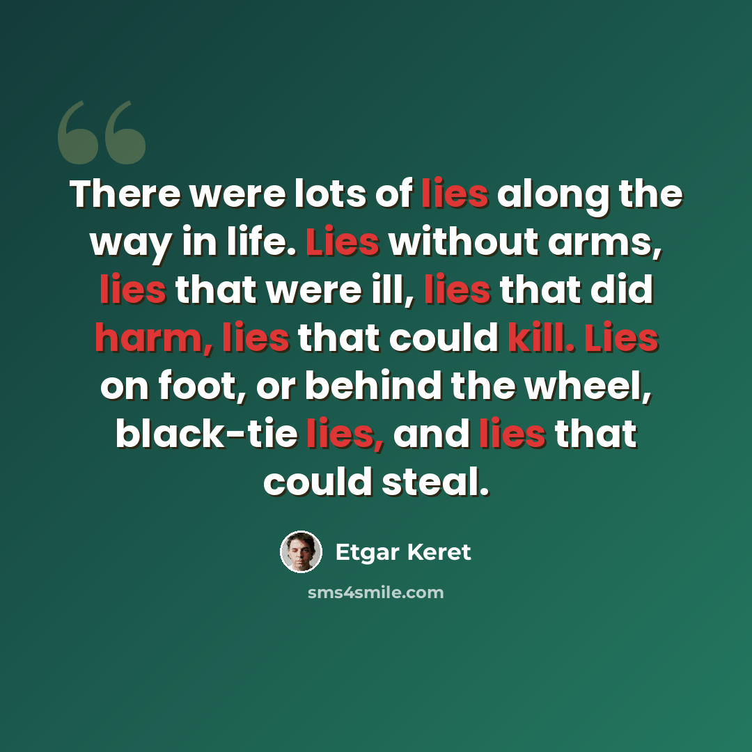 “There were lots of lies along the way in life. Lies without arms, lies that were ill, lies that did harm, lies that could kill. Lies on foot, or behind the wheel, black-tie lies, and lies that could steal.” quote by Etgar Keret