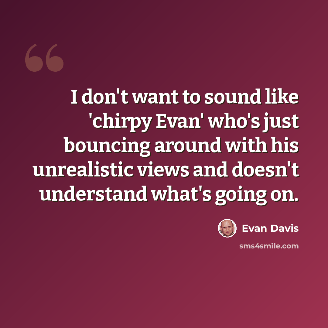 “I don't want to sound like 'chirpy Evan' who's just bouncing around with his unrealistic views and doesn't understand what's going on.” quote by Evan Davis