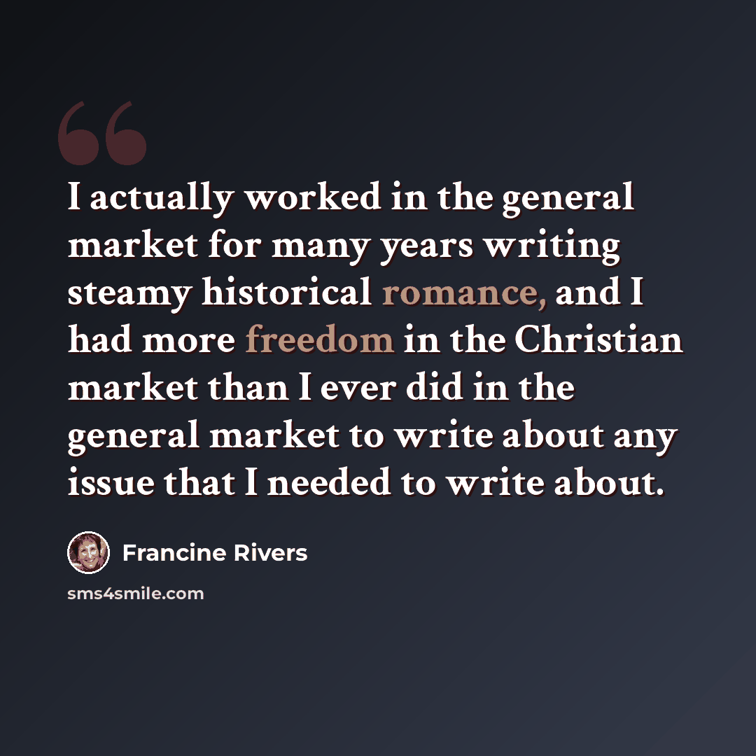 “I actually worked in the general market for many years writing steamy historical romance, and I had more freedom in the Christian market than I ever did in the general market to write about any issue that I needed to write about.” quote by Francine Rivers