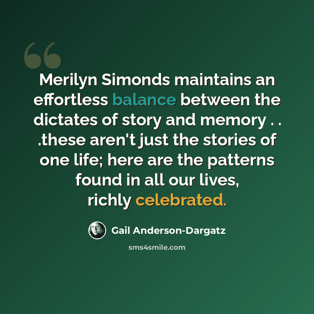 “Merilyn Simonds maintains an effortless balance between the dictates of story and memory . . .these aren't just the stories of one life; here are the patterns found in all our lives, richly celebrated.” quote by Gail Anderson-Dargatz
