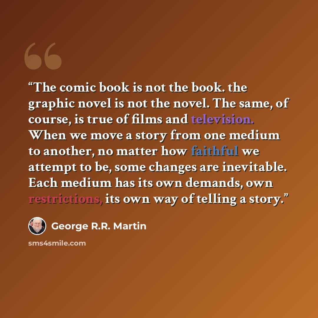 “The comic book is not the book. the graphic novel is not the novel. The same, of course, is true of films and television. When we move a story from one medium to another, no matter how faithful we attempt to be, some changes are inevitable. Each medium has its own demands, own restrictions, its…” quote by George R.R. Martin