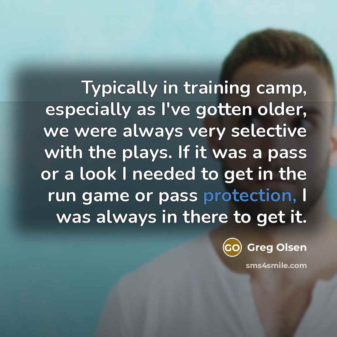 “Typically in training camp, especially as I've gotten older, we were always very selective with the plays. If it was a pass or a look I needed to get in the run game or pass protection, I was always in there to get it.” quote by Greg Olsen