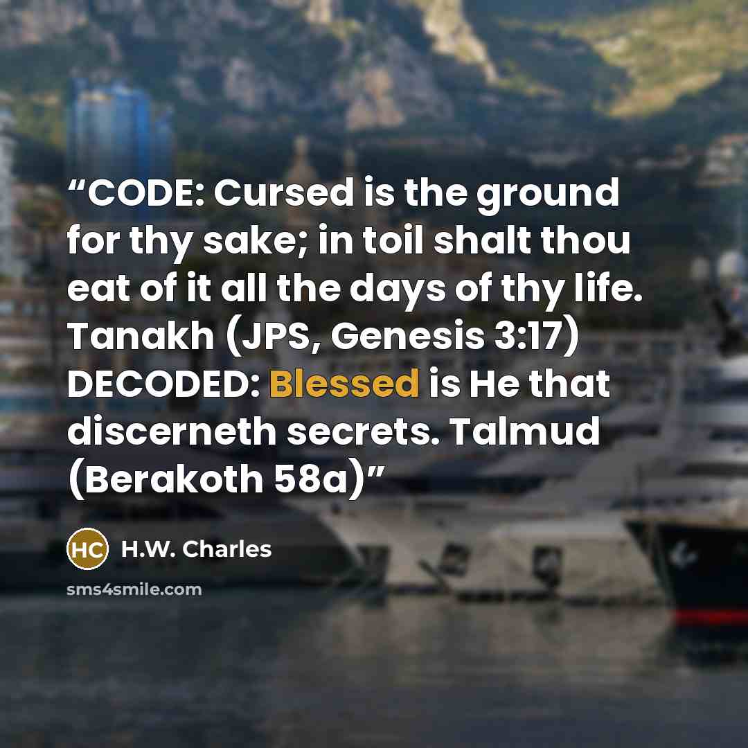 “CODE: Cursed is the ground for thy sake; in toil shalt thou eat of it all the days of thy life. Tanakh (JPS, Genesis 3:17) DECODED: Blessed is He that discerneth secrets. Talmud (Berakoth 58a)” quote by H.W. Charles