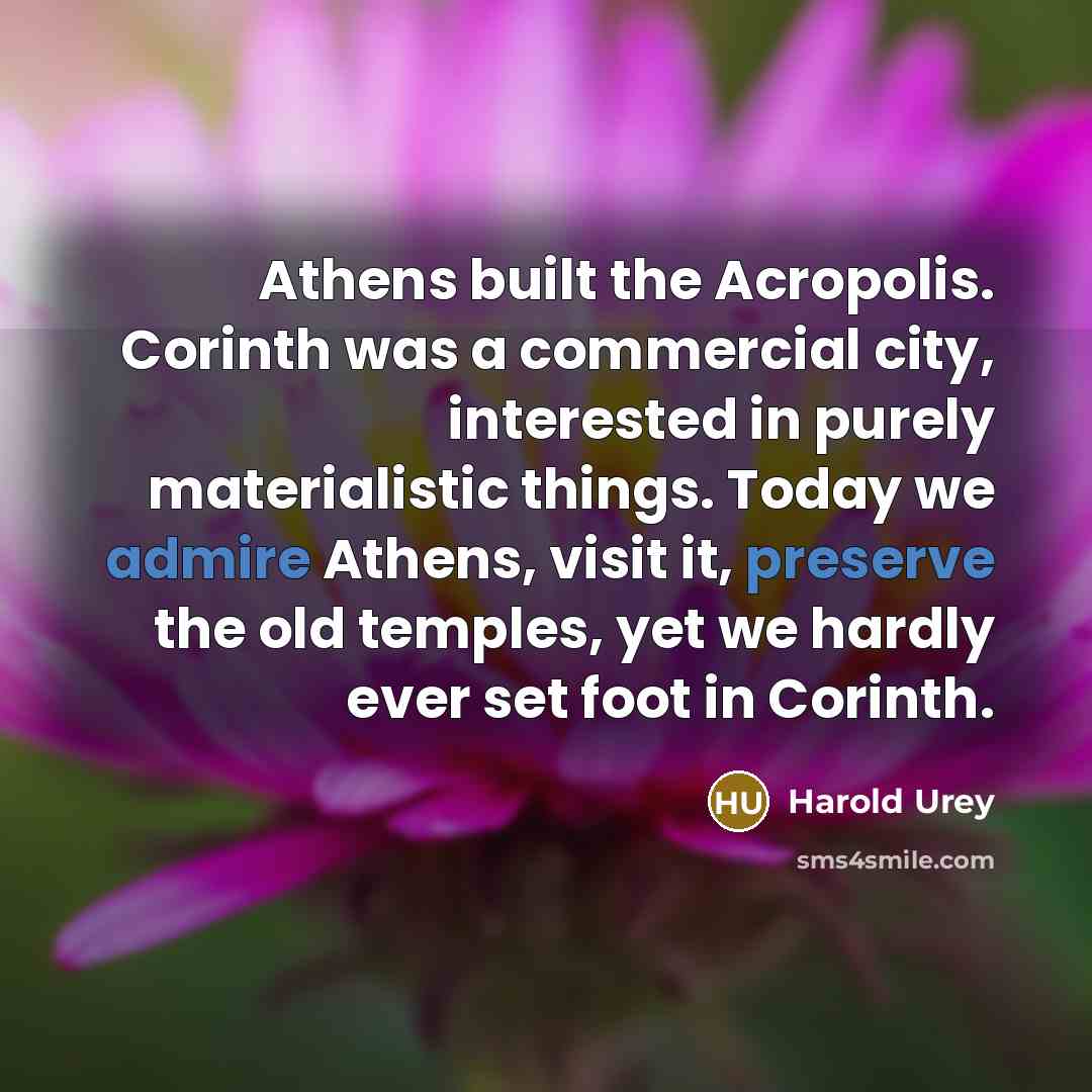 “Athens built the Acropolis. Corinth was a commercial city, interested in purely materialistic things. Today we admire Athens, visit it, preserve the old temples, yet we hardly ever set foot in Corinth.” quote by Harold Urey