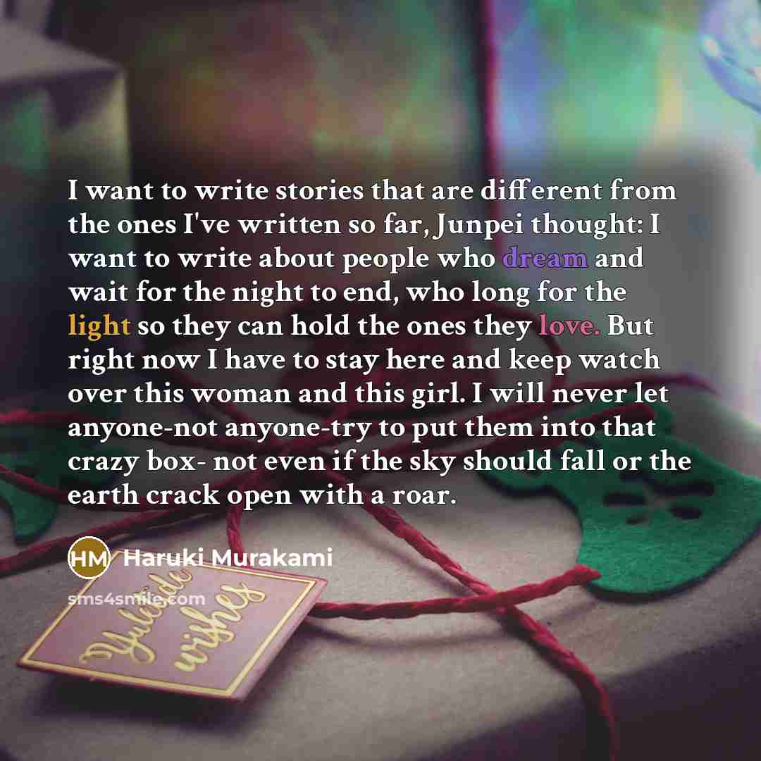 “I want to write stories that are different from the ones I've written so far, Junpei thought: I want to write about people who dream and wait for the night to end, who long for the light so they can hold the ones they love. But right now I have to stay here and keep watch over this woman and this…” quote by Haruki Murakami