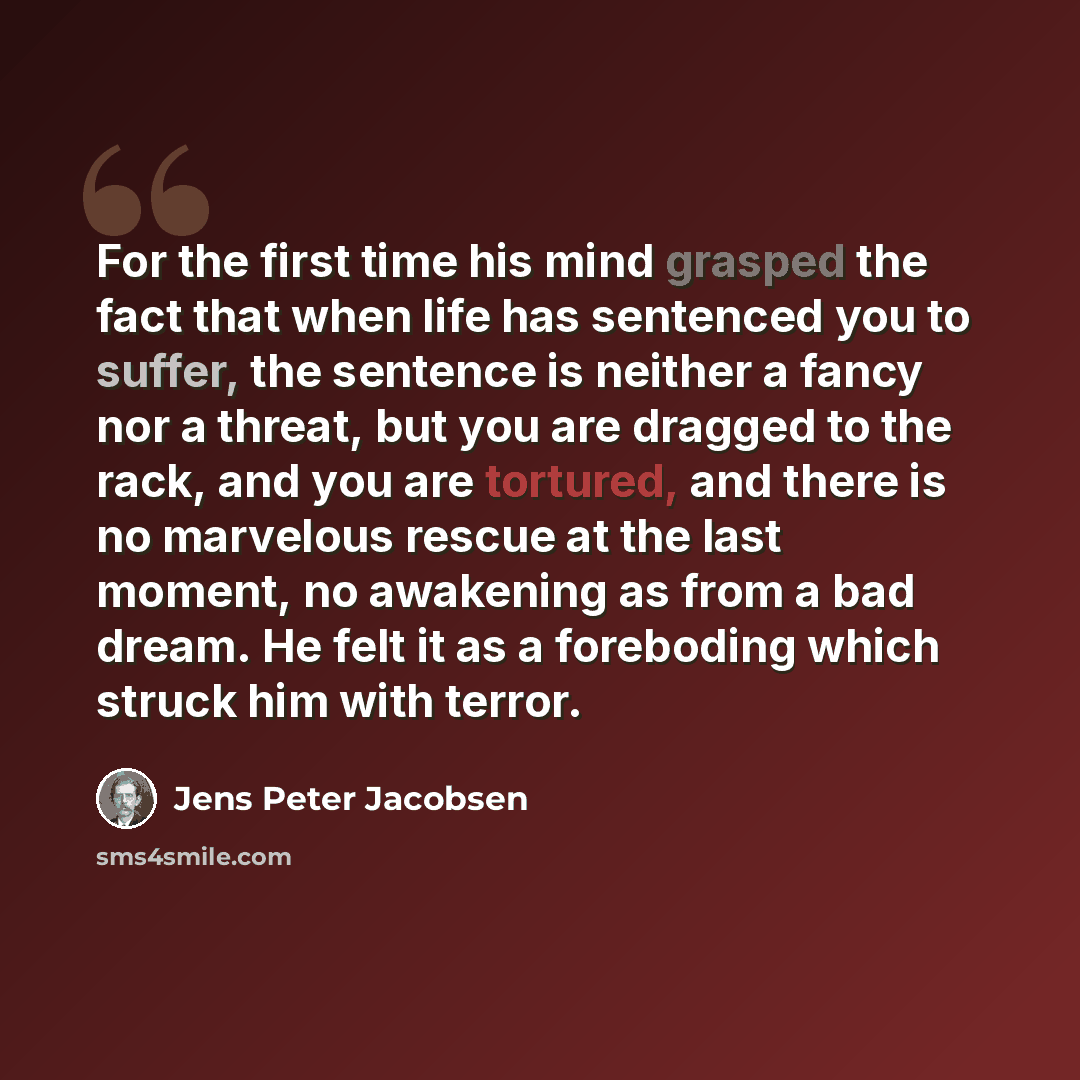 “For the first time his mind grasped the fact that when life has sentenced you to suffer, the sentence is neither a fancy nor a threat, but you are dragged to the rack, and you are tortured, and there is no marvelous rescue at the last moment, no awakening as from a bad dream. He felt it as a…” quote by Jens Peter Jacobsen