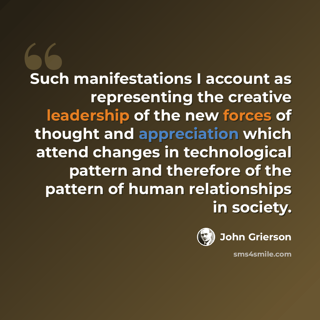 “Such manifestations I account as representing the creative leadership of the new forces of thought and appreciation which attend changes in technological pattern and therefore of the pattern of human relationships in society.” quote by John Grierson