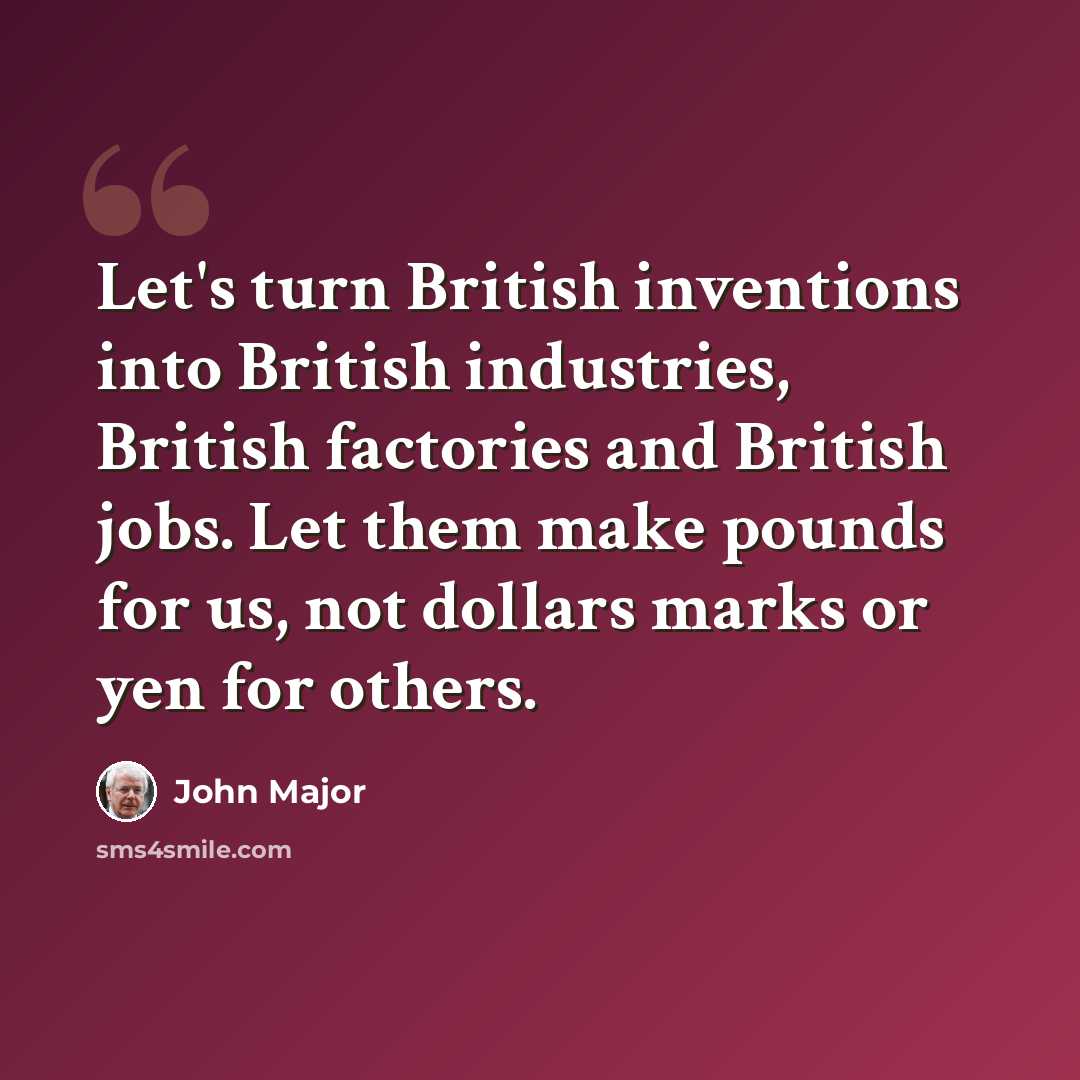 “Let's turn British inventions into British industries, British factories and British jobs. Let them make pounds for us, not dollars marks or yen for others.” quote by John Major