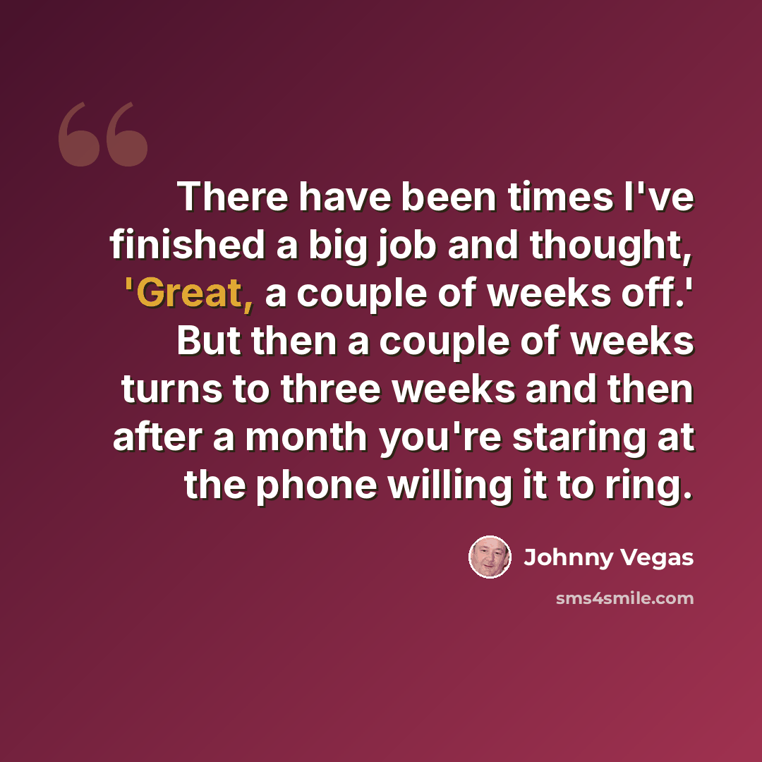 “There have been times I've finished a big job and thought, 'Great, a couple of weeks off.' But then a couple of weeks turns to three weeks and then after a month you're staring at the phone willing it to ring.” quote by Johnny Vegas