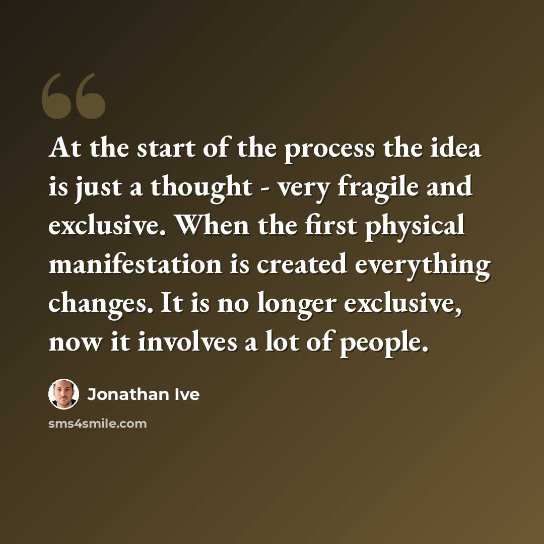 “At the start of the process the idea is just a thought - very fragile and exclusive. When the first physical manifestation is created everything changes. It is no longer exclusive, now it involves a lot of people.” quote by Jonathan Ive