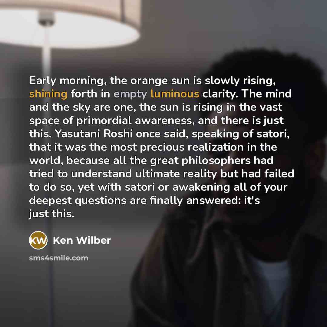 “Early morning, the orange sun is slowly rising, shining forth in empty luminous clarity. The mind and the sky are one, the sun is rising in the vast space of primordial awareness, and there is just this. Yasutani Roshi once said, speaking of satori, that it was the most precious realization in the…” quote by Ken Wilber