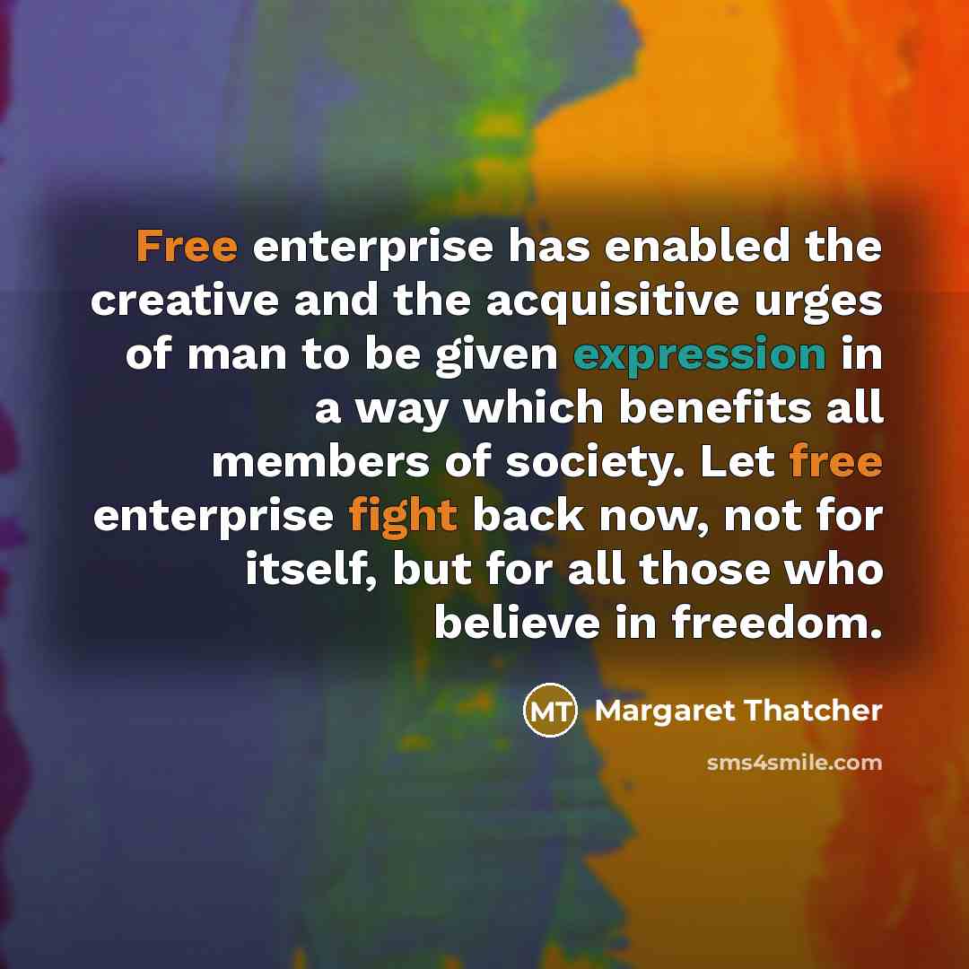 “Free enterprise has enabled the creative and the acquisitive urges of man to be given expression in a way which benefits all members of society. Let free enterprise fight back now, not for itself, but for all those who believe in freedom.” quote by Margaret Thatcher