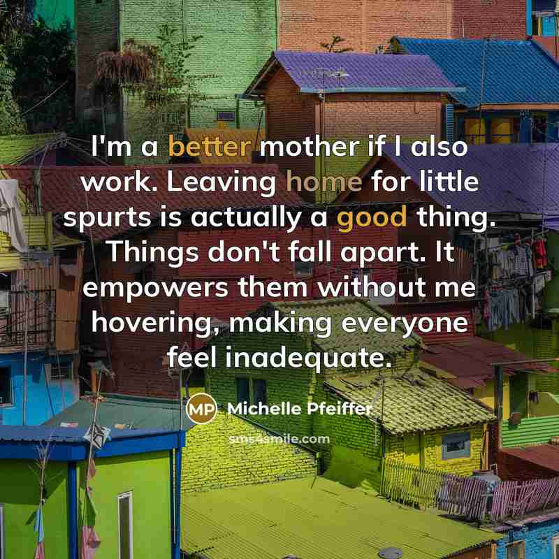 “I'm a better mother if I also work. Leaving home for little spurts is actually a good thing. Things don't fall apart. It empowers them without me hovering, making everyone feel inadequate.” quote by Michelle Pfeiffer
