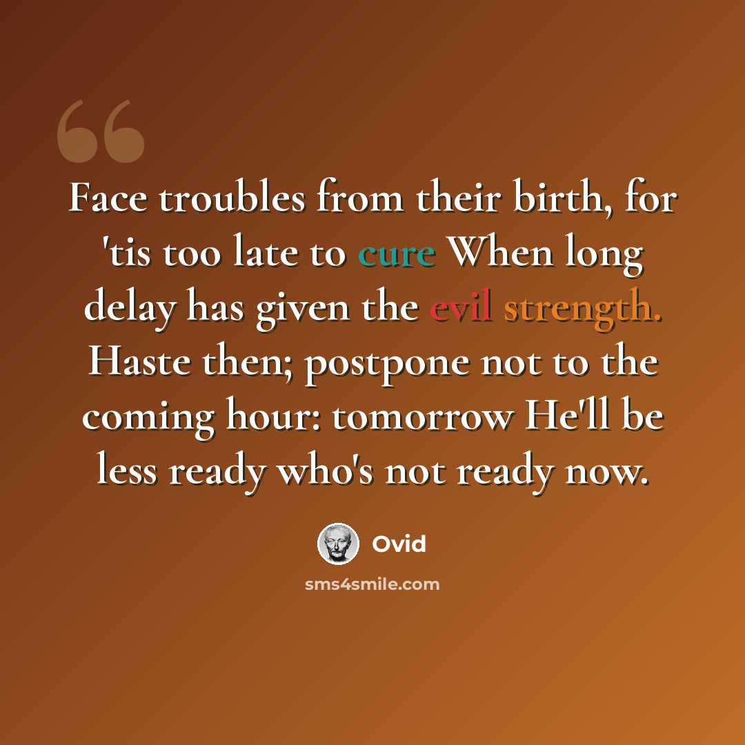 “Face troubles from their birth, for 'tis too late to cure When long delay has given the evil strength. Haste then; postpone not to the coming hour: tomorrow He'll be less ready who's not ready now.” quote by Ovid