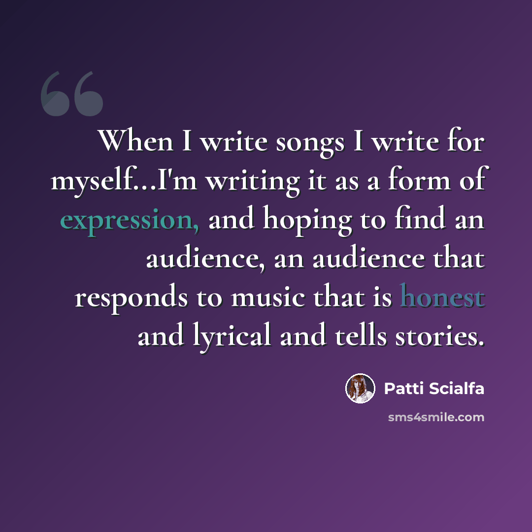 “When I write songs I write for myself...I'm writing it as a form of expression, and hoping to find an audience, an audience that responds to music that is honest and lyrical and tells stories.” quote by Patti Scialfa
