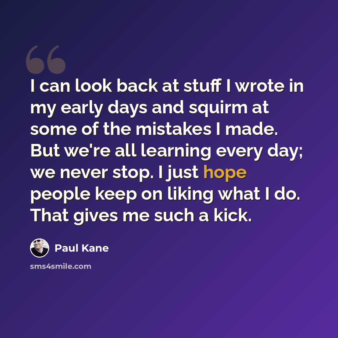 “I can look back at stuff I wrote in my early days and squirm at some of the mistakes I made. But we're all learning every day; we never stop. I just hope people keep on liking what I do. That gives me such a kick.” quote by Paul Kane