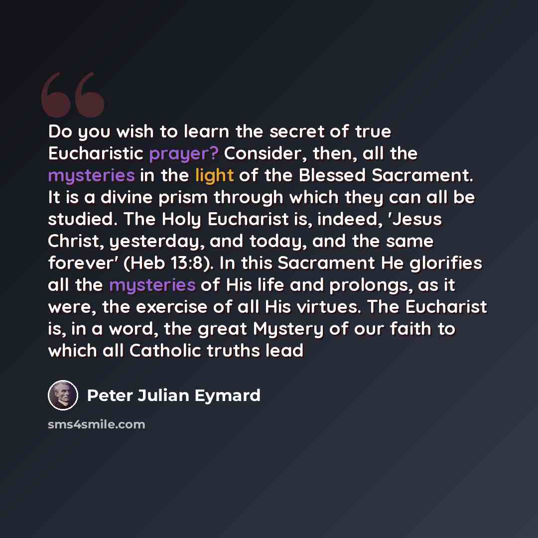 “Do you wish to learn the secret of true Eucharistic prayer? Consider, then, all the mysteries in the light of the Blessed Sacrament. It is a divine prism through which they can all be studied. The Holy Eucharist is, indeed, 'Jesus Christ, yesterday, and today, and the same forever' (Heb 13:8). In…” quote by Peter Julian Eymard