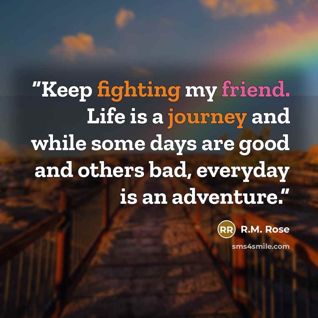 “Keep fighting my friend. Life is a journey and while some days are good and others bad, everyday is an adventure.” quote by R.M. Rose