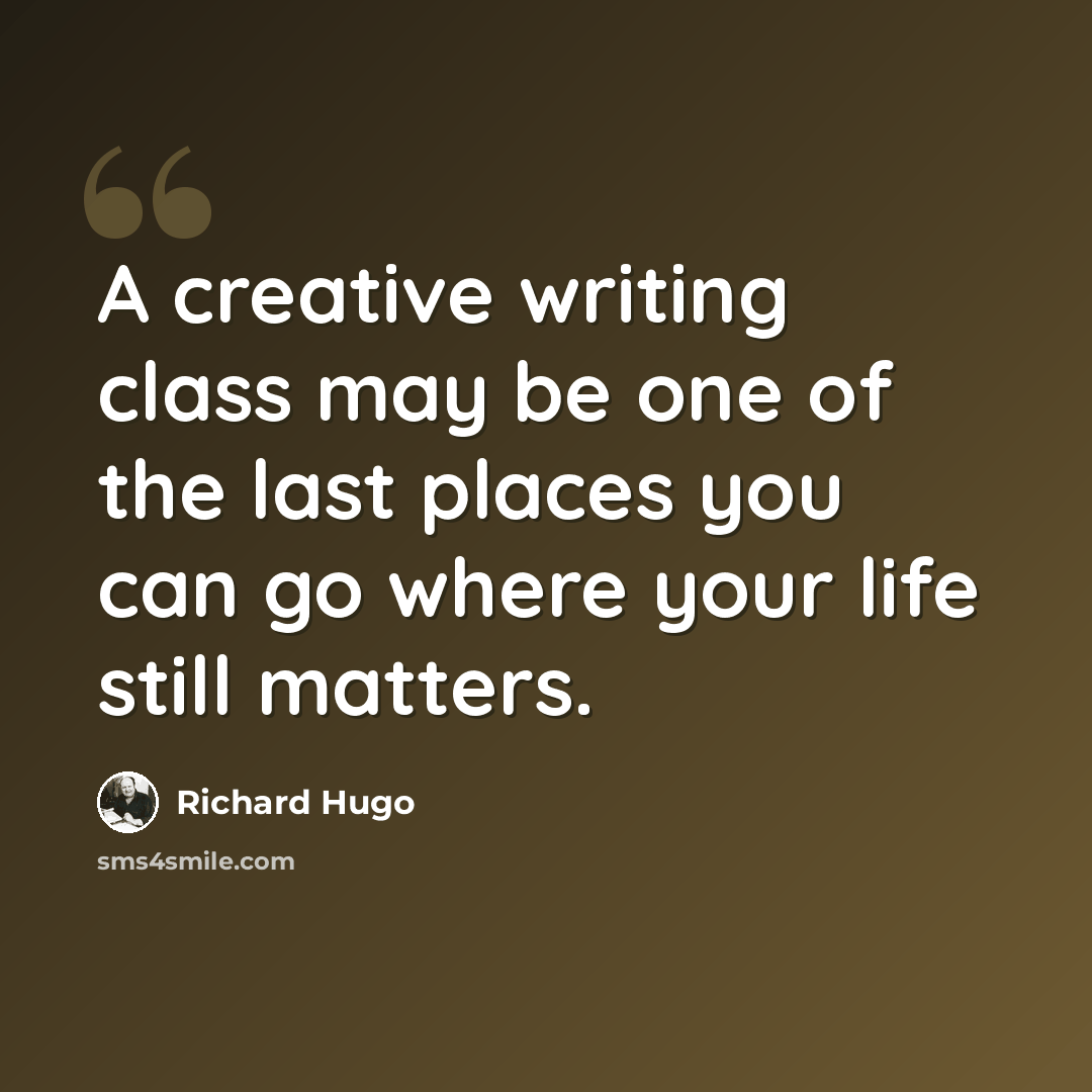 “A creative writing class may be one of the last places you can go where your life still matters.” quote by Richard Hugo