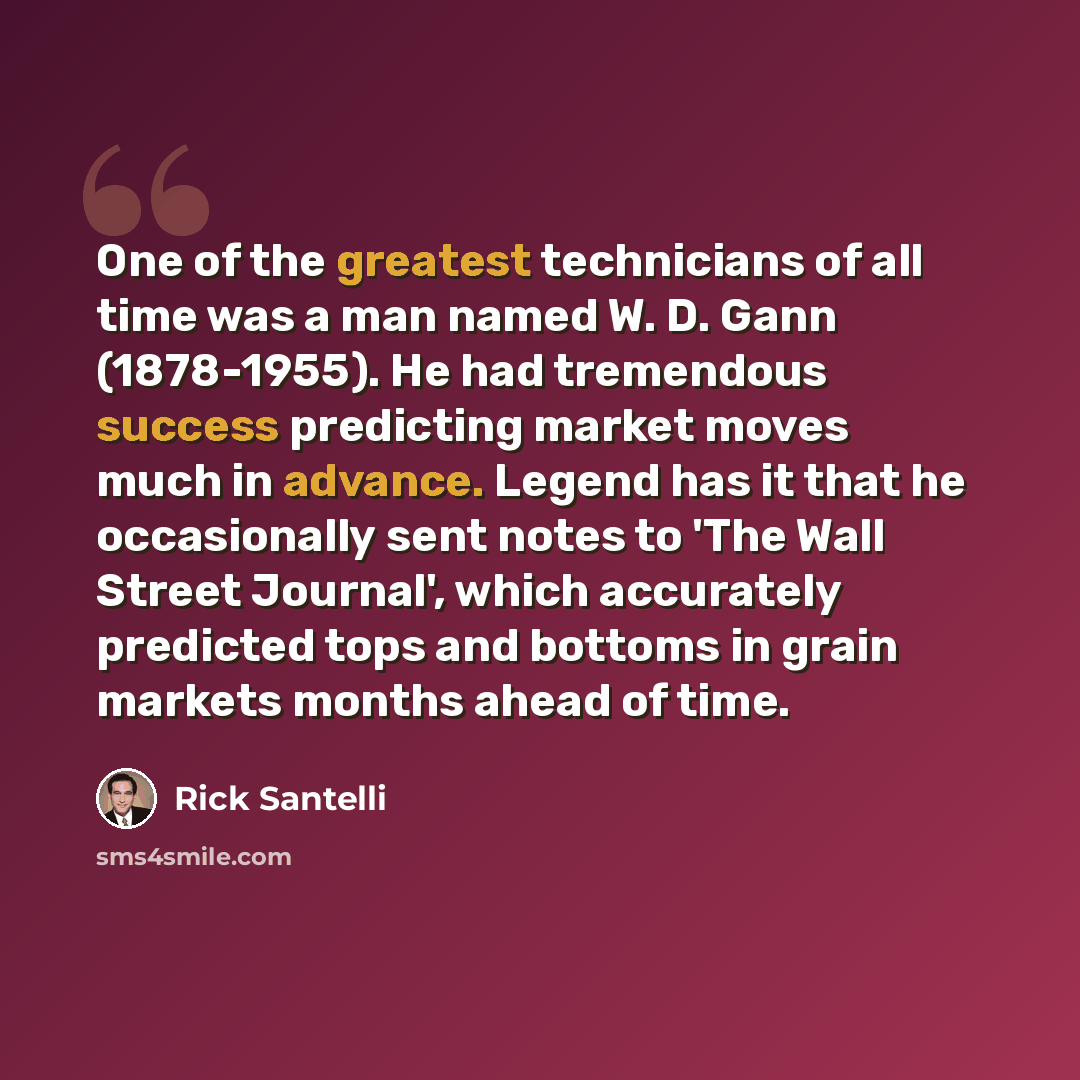 “One of the greatest technicians of all time was a man named W. D. Gann (1878-1955). He had tremendous success predicting market moves much in advance. Legend has it that he occasionally sent notes to 'The Wall Street Journal', which accurately predicted tops and bottoms in grain markets months…” quote by Rick Santelli