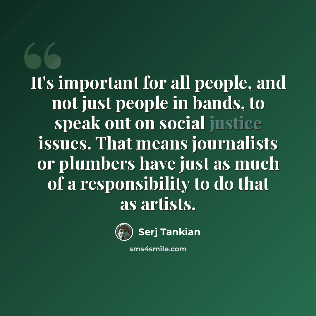 “It's important for all people, and not just people in bands, to speak out on social justice issues. That means journalists or plumbers have just as much of a responsibility to do that as artists.” quote by Serj Tankian