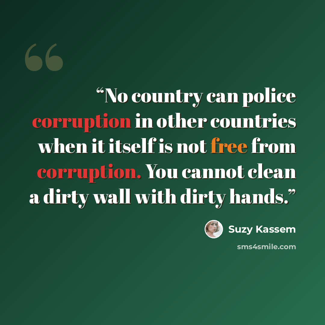 “No country can police corruption in other countries when it itself is not free from corruption. You cannot clean a dirty wall with dirty hands.” quote by Suzy Kassem