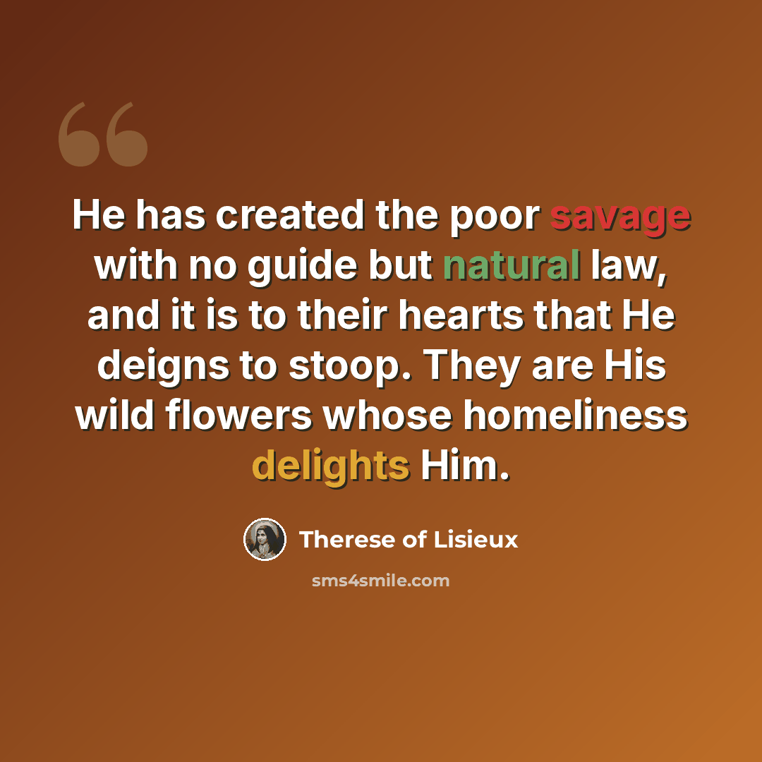 “He has created the poor savage with no guide but natural law, and it is to their hearts that He deigns to stoop. They are His wild flowers whose homeliness delights Him.” quote by Therese of Lisieux